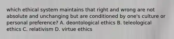 which ethical system maintains that right and wrong are not absolute and unchanging but are conditioned by one's culture or personal preference? A. deontological ethics B. teleological ethics C. relativism D. virtue ethics