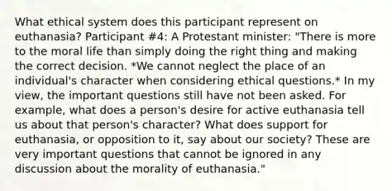 What ethical system does this participant represent on euthanasia? Participant #4: A Protestant minister: "There is more to the moral life than simply doing the right thing and making the correct decision. *We cannot neglect the place of an individual's character when considering ethical questions.* In my view, the important questions still have not been asked. For example, what does a person's desire for active euthanasia tell us about that person's character? What does support for euthanasia, or opposition to it, say about our society? These are very important questions that cannot be ignored in any discussion about the morality of euthanasia."