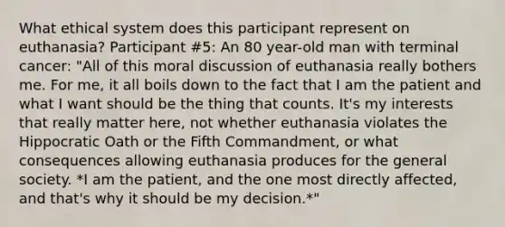 What ethical system does this participant represent on euthanasia? Participant #5: An 80 year-old man with terminal cancer: "All of this moral discussion of euthanasia really bothers me. For me, it all boils down to the fact that I am the patient and what I want should be the thing that counts. It's my interests that really matter here, not whether euthanasia violates the Hippocratic Oath or the Fifth Commandment, or what consequences allowing euthanasia produces for the general society. *I am the patient, and the one most directly affected, and that's why it should be my decision.*"