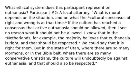 What ethical system does this participant represent on euthanasia? Participant #2: A local attorney: "What is moral depends on the situation, and on what the *cultural consensus of right and wrong is at that time.* If the culture has reached a consensus that active euthanasia should be allowed, then I see no reason what it should not be allowed. I know that in the *Netherlands, for example, the majority believes that euthanasia is right, and that should be respected.* We could say that it is right for them. But in the state of Utah, where there are so many Mormons, or in the Bible belt, where there are so many conservative Christians, the culture will undoubtedly be against euthanasia, and that should also be respected."