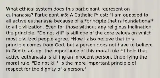 What ethical system does this participant represent on euthanasia? Participant #3: A Catholic Priest: "I am opposed to all active euthanasia because of a *principle that is foundational* to all civilization. Even for those without any religious inclination, the principle, "Do not kill" is still one of the core values on which most civilized people agree. *Now I also believe that this principle comes from God, but a person does not have to believe in God to accept the importance of this moral rule.* I hold that active euthanasia is killing an innocent person. Underlying the moral rule, "Do not kill" is the more important principle of respect for the dignity of a person."