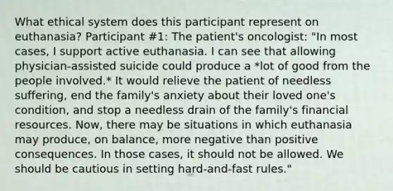 What ethical system does this participant represent on euthanasia? Participant #1: The patient's oncologist: "In most cases, I support active euthanasia. I can see that allowing physician-assisted suicide could produce a *lot of good from the people involved.* It would relieve the patient of needless suffering, end the family's anxiety about their loved one's condition, and stop a needless drain of the family's financial resources. Now, there may be situations in which euthanasia may produce, on balance, more negative than positive consequences. In those cases, it should not be allowed. We should be cautious in setting hard-and-fast rules."