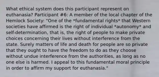 What ethical system does this participant represent on euthanasia? Participant #6: A member of the local chapter of the Hemlock Society: "One of the *fundamental rights* that Western societies have affirmed is the right of individual *autonomy* and self-determination, that is, the right of people to make private choices concerning their lives without interference from the state. Surely matters of life and death for people are so private that they ought to have the freedom to do as they choose without undue interference from the authorities, as long as no one else is harmed. I appeal to this fundamental moral principle in order to affirm my support for euthanasia."