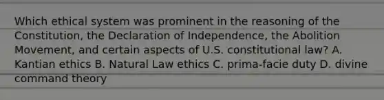 Which ethical system was prominent in the reasoning of the Constitution, the Declaration of Independence, the Abolition Movement, and certain aspects of U.S. <a href='https://www.questionai.com/knowledge/kY7gQ3Der1-constitutional-law' class='anchor-knowledge'>constitutional law</a>? A. Kantian ethics B. Natural Law ethics C. prima-facie duty D. divine command theory