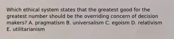 Which ethical system states that the greatest good for the greatest number should be the overriding concern of decision makers? A. pragmatism B. universalism C. egoism D. relativism E. utilitarianism