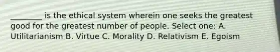 ________ is the ethical system wherein one seeks the greatest good for the greatest number of people. Select one: A. Utilitarianism B. Virtue C. Morality D. Relativism E. Egoism