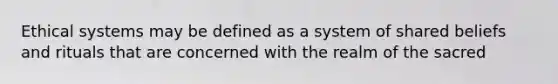 Ethical systems may be defined as a system of shared beliefs and rituals that are concerned with the realm of the sacred