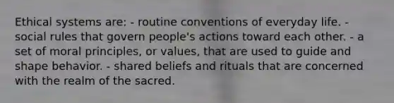 Ethical systems are: - routine conventions of everyday life. - social rules that govern people's actions toward each other. - a set of moral principles, or values, that are used to guide and shape behavior. - shared beliefs and rituals that are concerned with the realm of the sacred.