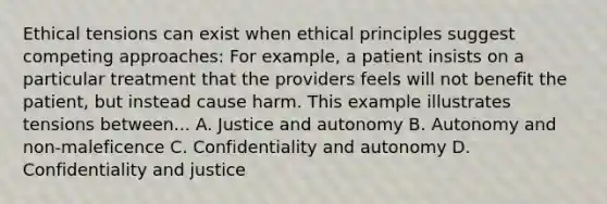 Ethical tensions can exist when ethical principles suggest competing approaches: For example, a patient insists on a particular treatment that the providers feels will not benefit the patient, but instead cause harm. This example illustrates tensions between... A. Justice and autonomy B. Autonomy and non-maleficence C. Confidentiality and autonomy D. Confidentiality and justice