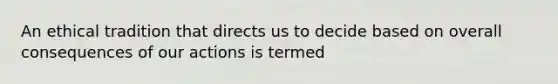 An ethical tradition that directs us to decide based on overall consequences of our actions is termed