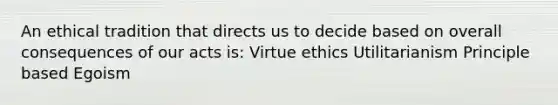 An ethical tradition that directs us to decide based on overall consequences of our acts is: Virtue ethics Utilitarianism Principle based Egoism