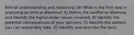 Ethical understanding and reasoning 19) What is the first step in analyzing an ethical dilemma? A) Define the conflict or dilemma and identify the higher-order values involved. B) Identify the potential consequences of your opinions. C) Identify the options you can reasonably take. D) Identify and describe the facts.