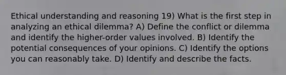 Ethical understanding and reasoning 19) What is the first step in analyzing an ethical dilemma? A) Define the conflict or dilemma and identify the higher-order values involved. B) Identify the potential consequences of your opinions. C) Identify the options you can reasonably take. D) Identify and describe the facts.