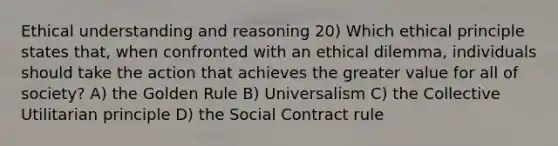 Ethical understanding and reasoning 20) Which ethical principle states that, when confronted with an ethical dilemma, individuals should take the action that achieves the greater value for all of society? A) the Golden Rule B) Universalism C) the Collective Utilitarian principle D) the Social Contract rule