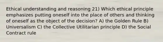 Ethical understanding and reasoning 21) Which ethical principle emphasizes putting oneself into the place of others and thinking of oneself as the object of the decision? A) the Golden Rule B) Universalism C) the Collective Utilitarian principle D) the Social Contract rule