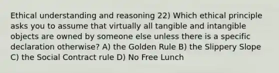 Ethical understanding and reasoning 22) Which ethical principle asks you to assume that virtually all tangible and intangible objects are owned by someone else unless there is a specific declaration otherwise? A) the Golden Rule B) the Slippery Slope C) the Social Contract rule D) No Free Lunch