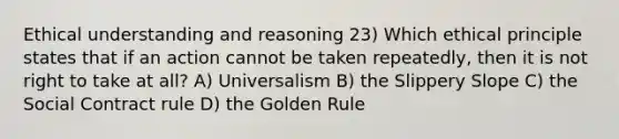 Ethical understanding and reasoning 23) Which ethical principle states that if an action cannot be taken repeatedly, then it is not right to take at all? A) Universalism B) the Slippery Slope C) the Social Contract rule D) the Golden Rule