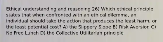 Ethical understanding and reasoning 26) Which ethical principle states that when confronted with an ethical dilemma, an individual should take the action that produces the least harm, or the least potential cost? A) the Slippery Slope B) Risk Aversion C) No Free Lunch D) the Collective Utilitarian principle