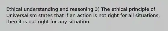 Ethical understanding and reasoning 3) The ethical principle of Universalism states that if an action is not right for all situations, then it is not right for any situation.