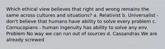 Which ethical view believes that right and wrong remains the same across cultures and situations? a. Relativist b. Universalist - don't believe that humans have ability to solve every problem c. Cornucopians - human ingenuity has ability to solve any env. Problem No way we can run out of sources d. Cassandras We are already screwed