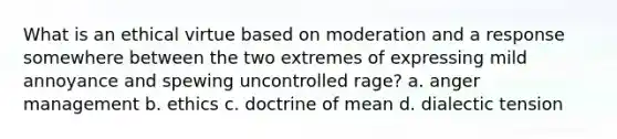 What is an ethical virtue based on moderation and a response somewhere between the two extremes of expressing mild annoyance and spewing uncontrolled rage? a. anger management b. ethics c. doctrine of mean d. dialectic tension