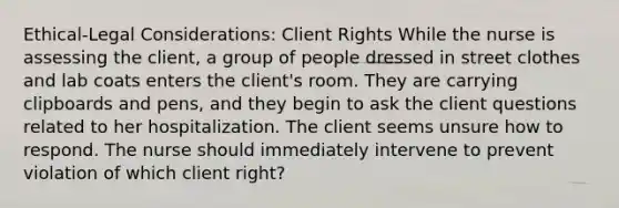 Ethical-Legal Considerations: Client Rights While the nurse is assessing the client, a group of people dressed in street clothes and lab coats enters the client's room. They are carrying clipboards and pens, and they begin to ask the client questions related to her hospitalization. The client seems unsure how to respond. The nurse should immediately intervene to prevent violation of which client right?