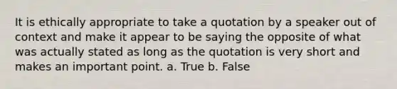 It is ethically appropriate to take a quotation by a speaker out of context and make it appear to be saying the opposite of what was actually stated as long as the quotation is very short and makes an important point. a. True b. False