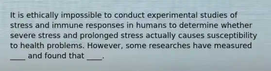 It is ethically impossible to conduct experimental studies of stress and immune responses in humans to determine whether severe stress and prolonged stress actually causes susceptibility to health problems. However, some researches have measured ____ and found that ____.