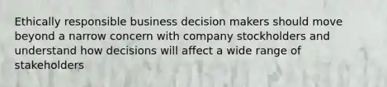 Ethically responsible business decision makers should move beyond a narrow concern with company stockholders and understand how decisions will affect a wide range of stakeholders