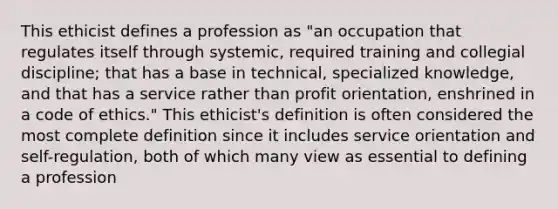 This ethicist defines a profession as "an occupation that regulates itself through systemic, required training and collegial discipline; that has a base in technical, specialized knowledge, and that has a service rather than profit orientation, enshrined in a code of ethics." This ethicist's definition is often considered the most complete definition since it includes service orientation and self-regulation, both of which many view as essential to defining a profession