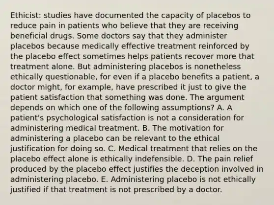 Ethicist: studies have documented the capacity of placebos to reduce pain in patients who believe that they are receiving beneficial drugs. Some doctors say that they administer placebos because medically effective treatment reinforced by the placebo effect sometimes helps patients recover more that treatment alone. But administering placebos is nonetheless ethically questionable, for even if a placebo benefits a patient, a doctor might, for example, have prescribed it just to give the patient satisfaction that something was done. The argument depends on which one of the following assumptions? A. A patient's psychological satisfaction is not a consideration for administering medical treatment. B. The motivation for administering a placebo can be relevant to the ethical justification for doing so. C. Medical treatment that relies on the placebo effect alone is ethically indefensible. D. The pain relief produced by the placebo effect justifies the deception involved in administering placebo. E. Administering placebo is not ethically justified if that treatment is not prescribed by a doctor.