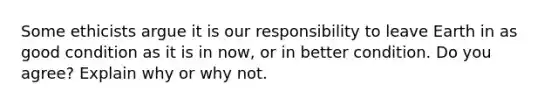 Some ethicists argue it is our responsibility to leave Earth in as good condition as it is in now, or in better condition. Do you agree? Explain why or why not.