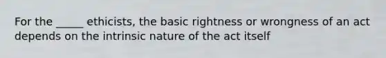 For the _____ ethicists, the basic rightness or wrongness of an act depends on the intrinsic nature of the act itself