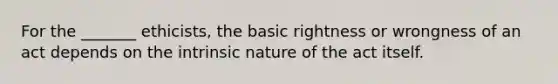 For the _______ ethicists, the basic rightness or wrongness of an act depends on the intrinsic nature of the act itself.