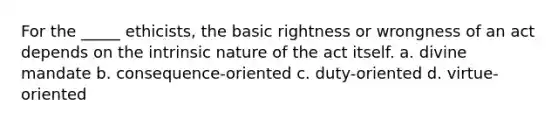 For the _____ ethicists, the basic rightness or wrongness of an act depends on the intrinsic nature of the act itself. a. divine mandate b. consequence-oriented c. duty-oriented d. virtue-oriented