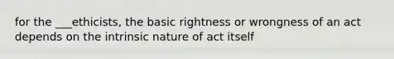 for the ___ethicists, the basic rightness or wrongness of an act depends on the intrinsic nature of act itself