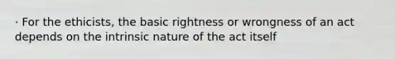 · For the ethicists, the basic rightness or wrongness of an act depends on the intrinsic nature of the act itself