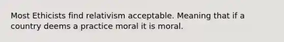 Most Ethicists find relativism acceptable. Meaning that if a country deems a practice moral it is moral.