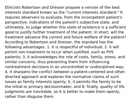 Ethicists Robertson and Dresser propose a version of the best interests standard known as the "current interests standard." It requires observers to evaluate, from the incompetent patient's perspective, indications of the patient's subjective state, and ultimately, to judge whether this state of existence is a sufficient good to justify further treatment of the patient. In short, will the treatment advance the current and future welfare of the patient? According to Robertson and Dresser, the standard has the following advantages. 1. It is respectful of individual; 2. it will permit non-treatment to occur when justified, such as PVS patients; 3. it acknowledges the role of costs, family, stress, and similar concerns, thus preventing them from influencing nontreatment decisions in an uncontrolled or undisciplined way; 4. it sharpens the conflict between a patient-centered and other-directed approach and explores the normative claims of such issues as family interests openly; 5. it permits the family to be the initial or primary decisionmaker; and 6. finally, quality of life judgments are inevitable, so it is better to make them openly, rather than disguise them.