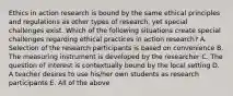 Ethics in action research is bound by the same ethical principles and regulations as other types of research, yet special challenges exist. Which of the following situations create special challenges regarding ethical practices in action research? A. Selection of the research participants is based on convenience B. The measuring instrument is developed by the researcher C. The question of interest is contextually bound by the local setting D. A teacher desires to use his/her own students as research participants E. All of the above