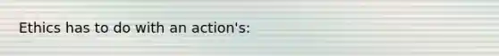 Ethics has to do with an action's: