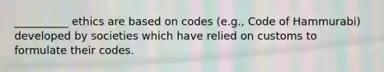 __________ ethics are based on codes (e.g., Code of Hammurabi) developed by societies which have relied on customs to formulate their codes.