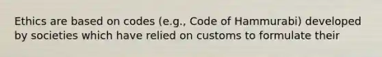 Ethics are based on codes (e.g., Code of Hammurabi) developed by societies which have relied on customs to formulate their