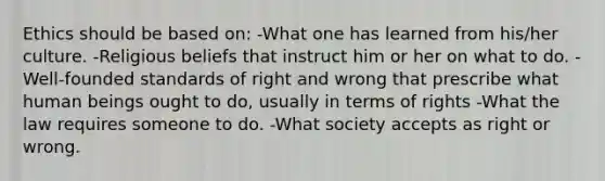 Ethics should be based on: -What one has learned from his/her culture. -Religious beliefs that instruct him or her on what to do. -Well-founded standards of right and wrong that prescribe what human beings ought to do, usually in terms of rights -What the law requires someone to do. -What society accepts as right or wrong.