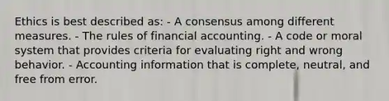 Ethics is best described as: - A consensus among different measures. - The rules of financial accounting. - A code or moral system that provides criteria for evaluating right and wrong behavior. - Accounting information that is complete, neutral, and free from error.