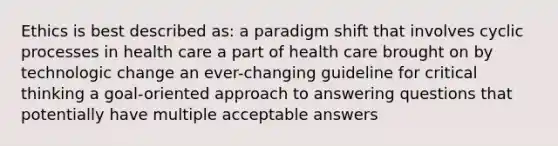 Ethics is best described as:​ a paradigm shift that involves cyclic processes in health care a part of health care brought on by technologic change an ever-changing guideline for critical thinking a goal-oriented approach to answering questions that potentially have multiple acceptable answers