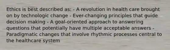 Ethics is best described as: - A revolution in health care brought on by technologic change - Ever-changing principles that guide decision making - A goal-oriented approach to answering questions that potentially have multiple acceptable answers - Paradigmatic changes that involve rhythmic processes central to the healthcare system