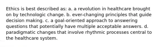 Ethics is best described as: a. a revolution in healthcare brought on by technologic change. b. ever-changing principles that guide decision making. c. a goal-oriented approach to answering questions that potentially have multiple acceptable answers. d. paradigmatic changes that involve rhythmic processes central to the healthcare system.