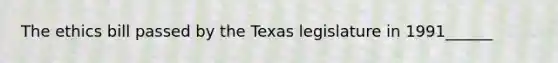 The ethics bill passed by the Texas legislature in 1991______