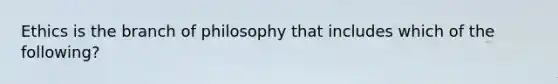 Ethics is the branch of philosophy that includes which of the following?